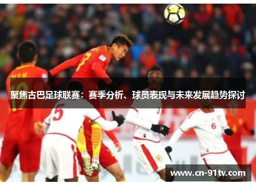 聚焦古巴足球联赛：赛季分析、球员表现与未来发展趋势探讨